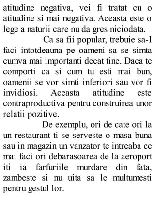 atitudine negativa, vei fi tratat cu o
atitudine si mai negativa. Aceasta este o
lege a naturii care nu da gres niciodata.
Ca sa fii popular, trebuie sa-I
faci intotdeauna pe oameni sa se simta
cumva mai importanti decat tine. Daca te
comporti ca si cum tu esti mai bun,
oamenii se vor simti inferiori sau vor fi
invidiosi. Aceasta atitudine este
contraproductiva pentru construirea unor
relatii pozitive.
De exemplu, ori de cate ori la
un restaurant ti se serveste o masa buna
sau in magazin un vanzator te intreaba ce
mai faci ori debarasoarea de la aeroport
iti ia farfuriile murdare din fata,
zambeste si nu uita sa le multumesti
pentru gestul lor.
 