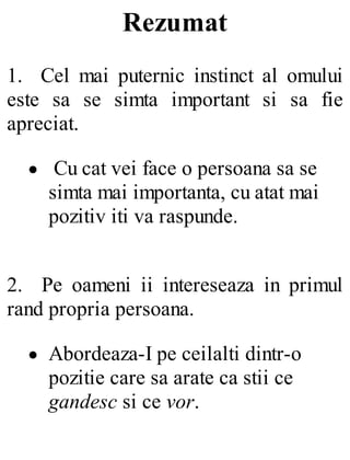 Rezumat
1. Cel mai puternic instinct al omului
este sa se simta important si sa fie
apreciat.
Cu cat vei face o persoana sa se
simta mai importanta, cu atat mai
pozitiv iti va raspunde.
2. Pe oameni ii intereseaza in primul
rand propria persoana.
Abordeaza-I pe ceilalti dintr-o
pozitie care sa arate ca stii ce
gandesc si ce vor.
 