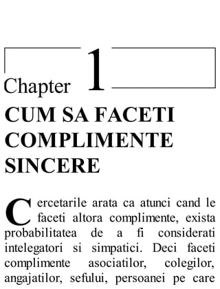 1Chapter
C
CUM SA FACETI
COMPLIMENTE
SINCERE
ercetarile arata ca atunci cand le
faceti altora complimente, exista
probabilitatea de a fi considerati
intelegatori si simpatici. Deci faceti
complimente asociatilor, colegilor,
angajatilor, sefului, persoanei pe care
 