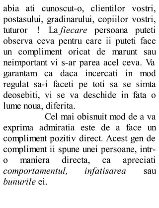 abia ati cunoscut-o, clientilor vostri,
postasului, gradinarului, copiilor vostri,
tuturor ! La fiecare persoana puteti
observa ceva pentru care ii puteti face
un compliment oricat de marunt sau
neimportant vi s-ar parea acel ceva. Va
garantam ca daca incercati in mod
regulat sa-i faceti pe toti sa se simta
deosebiti, vi se va deschide in fata o
lume noua, diferita.
Cel mai obisnuit mod de a va
exprima admiratia este de a face un
compliment pozitiv direct. Acest gen de
compliment ii spune unei persoane, intr-
o maniera directa, ca apreciati
comportamentul, infatisarea sau
bunurile ei.
 