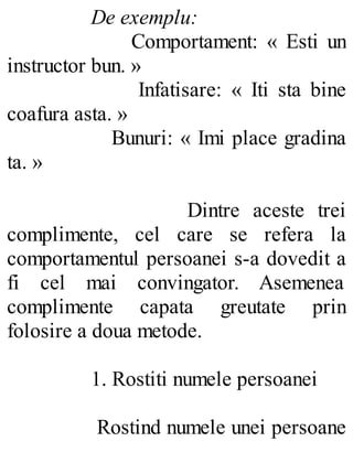 De exemplu:
Comportament: « Esti un
instructor bun. »
Infatisare: « Iti sta bine
coafura asta. »
Bunuri: « Imi place gradina
ta. »
Dintre aceste trei
complimente, cel care se refera la
comportamentul persoanei s-a dovedit a
fi cel mai convingator. Asemenea
complimente capata greutate prin
folosire a doua metode.
1. Rostiti numele persoanei
Rostind numele unei persoane
 