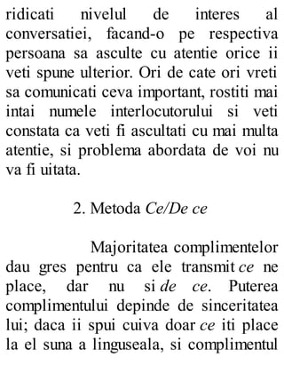 ridicati nivelul de interes al
conversatiei, facand-o pe respectiva
persoana sa asculte cu atentie orice ii
veti spune ulterior. Ori de cate ori vreti
sa comunicati ceva important, rostiti mai
intai numele interlocutorului si veti
constata ca veti fi ascultati cu mai multa
atentie, si problema abordata de voi nu
va fi uitata.
2. Metoda Ce/De ce
Majoritatea complimentelor
dau gres pentru ca ele transmit ce ne
place, dar nu si de ce. Puterea
complimentului depinde de sinceritatea
lui; daca ii spui cuiva doar ce iti place
la el suna a linguseala, si complimentul
 