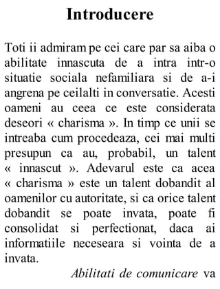 Introducere
Toti ii admiram pe cei care par sa aiba o
abilitate innascuta de a intra intr-o
situatie sociala nefamiliara si de a-i
angrena pe ceilalti in conversatie. Acesti
oameni au ceea ce este considerata
deseori « charisma ». In timp ce unii se
intreaba cum procedeaza, cei mai multi
presupun ca au, probabil, un talent
« innascut ». Adevarul este ca acea
« charisma » este un talent dobandit al
oamenilor cu autoritate, si ca orice talent
dobandit se poate invata, poate fi
consolidat si perfectionat, daca ai
informatiile neceseara si vointa de a
invata.
Abilitati de comunicare va
 