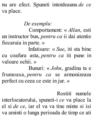 nu are efect. Spuneti intotdeauna de ce
va place.
De exemplu:
Comportament: « Allan, esti
un instructor bun, pentru ca ii dai atentie
fiecaruia in parte. »
Infatisare: « Sue, iti sta bine
cu coafura asta, pentru ca iti pune in
valoare ochii. »
Bunuri: « John, gradina ta e
frumoasa, pentru ca se armonizeaza
perfect cu ceea ce este in jur. »
Rostiti numele
interlocutorului, spuneti-i ce va place la
el si de ce, iar el va va tine minte si isi
va aminti o lunga perioada de timp ce ati
 
