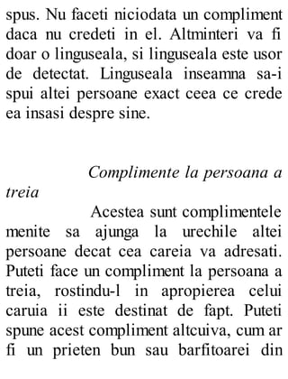 spus. Nu faceti niciodata un compliment
daca nu credeti in el. Altminteri va fi
doar o linguseala, si linguseala este usor
de detectat. Linguseala inseamna sa-i
spui altei persoane exact ceea ce crede
ea insasi despre sine.
Complimente la persoana a
treia
Acestea sunt complimentele
menite sa ajunga la urechile altei
persoane decat cea careia va adresati.
Puteti face un compliment la persoana a
treia, rostindu-l in apropierea celui
caruia ii este destinat de fapt. Puteti
spune acest compliment altcuiva, cum ar
fi un prieten bun sau barfitoarei din
 