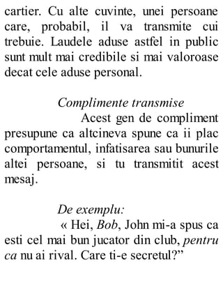 cartier. Cu alte cuvinte, unei persoane
care, probabil, il va transmite cui
trebuie. Laudele aduse astfel in public
sunt mult mai credibile si mai valoroase
decat cele aduse personal.
Complimente transmise
Acest gen de compliment
presupune ca altcineva spune ca ii plac
comportamentul, infatisarea sau bunurile
altei persoane, si tu transmitit acest
mesaj.
De exemplu:
« Hei, Bob, John mi-a spus ca
esti cel mai bun jucator din club, pentru
ca nu ai rival. Care ti-e secretul?”
 