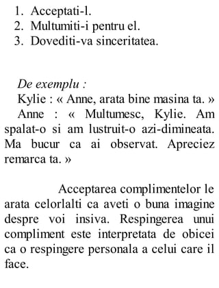 1. Acceptati-l.
2. Multumiti-i pentru el.
3. Dovediti-va sinceritatea.
De exemplu :
Kylie : « Anne, arata bine masina ta. »
Anne : « Multumesc, Kylie. Am
spalat-o si am lustruit-o azi-dimineata.
Ma bucur ca ai observat. Apreciez
remarca ta. »
Acceptarea complimentelor le
arata celorlalti ca aveti o buna imagine
despre voi insiva. Respingerea unui
compliment este interpretata de obicei
ca o respingere personala a celui care il
face.
 