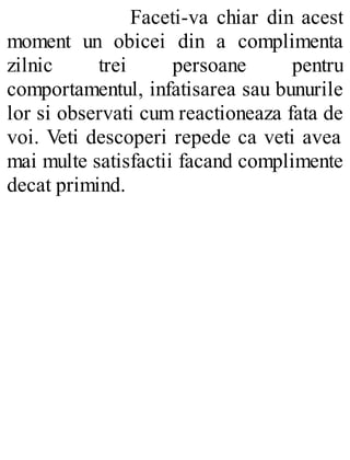 Faceti-va chiar din acest
moment un obicei din a complimenta
zilnic trei persoane pentru
comportamentul, infatisarea sau bunurile
lor si observati cum reactioneaza fata de
voi. Veti descoperi repede ca veti avea
mai multe satisfactii facand complimente
decat primind.
 