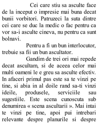 Cei care stiu sa asculte face
de la inceput o impresie mai buna decat
bunii vorbitori. Patruzeci la suta dintre
cei care se duc la medic o fac pentru ca
vor sa-i asculte cineva, nu pentru ca sunt
bolnavi.
Pentru a fi un bun interlocutor,
trebuie sa fii un bun ascultator.
Gandim de trei ori mai repede
decat ascultam, si de aceea celor mai
multi oameni le e greu sa asculte efectiv.
In afaceri primul pas este sa te vinzi pe
tine, si abia in al doile rand sa-ti vinzi
ideile, produsele, serviciile sau
sugestiile. Este scena cunoscuta sub
denumirea « scena ascultarii ». Mai intai
te vinzi pe tine, apoi pui intrebari
relevante despre planurile si despre
 