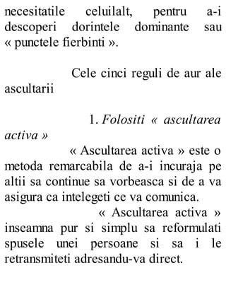 necesitatile celuilalt, pentru a-i
descoperi dorintele dominante sau
« punctele fierbinti ».
Cele cinci reguli de aur ale
ascultarii
1. Folositi « ascultarea
activa »
« Ascultarea activa » este o
metoda remarcabila de a-i incuraja pe
altii sa continue sa vorbeasca si de a va
asigura ca intelegeti ce va comunica.
« Ascultarea activa »
inseamna pur si simplu sa reformulati
spusele unei persoane si sa i le
retransmiteti adresandu-va direct.
 