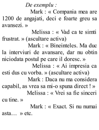 De exemplu :
Mark : « Compania mea are
1200 de angajati, deci e foarte greu sa
avansezi. »
Melissa : « Vad ca te simti
frustrat. » (ascultare activa)
Mark : « Bineinteles. Ma duc
la interviuri de avansare, dar nu obtin
niciodata postul pe care il doresc. »
Melissa : « Ai impresia ca
esti dus cu vorba. » (ascultare activa)
Mark : Daca nu ma considera
capabil, as vrea sa mi-o spuna direct ! »
Melissa : « Vrei sa fie sinceri
cu tine. »
Mark : « Exact. Si nu numai
asta… » etc.
 