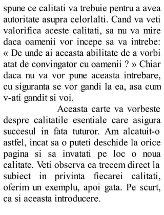 spune ce calitati va trebuie pentru a avea
autoritate asupra celorlalti. Cand va veti
valorifica aceste calitati, sa nu va mire
daca oamenii vor incepe sa va intrebe:
« De unde ai aceasta abilitate de a vorbi
atat de convingator cu oamenii ? » Chiar
daca nu va vor pune aceasta intrebare,
cu siguranta se vor gandi la ea, asa cum
v-ati gandit si voi.
Aceasta carte va vorbeste
despre calitatile esentiale care asigura
succesul in fata tuturor. Am alcatuit-o
astfel, incat sa o puteti deschide la orice
pagina si sa invatati pe loc o noua
calitate. Veti observa ca trecem direct la
subiect in privinta fiecarei calitati,
oferim un exemplu, apoi gata. Pe scurt,
ca si aceasta introducere.
 