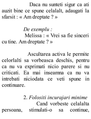 Daca nu sunteti sigur ca ati
auzit bine ce spune celalalt, adaugati la
sfarsit : « Am dreptate ? »
De exemplu :
Melissa : « Vrei sa fie sinceri
cu tine. Am dreptate ? »
Ascultarea activa le permite
celorlalti sa vorbeasca deschis, pentru
ca nu va exprimati nicio parere si nu
criticati. Ea mai inseamna ca nu va
intrebati niciodata ce veti spune in
continuare.
2. Folositi incurajari minime
Cand vorbeste celalalta
persoana, stimulati-o sa continue,
 
