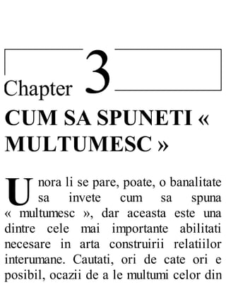 3Chapter
U
CUM SA SPUNETI «
MULTUMESC »
nora li se pare, poate, o banalitate
sa invete cum sa spuna
« multumesc », dar aceasta este una
dintre cele mai importante abilitati
necesare in arta construirii relatiilor
interumane. Cautati, ori de cate ori e
posibil, ocazii de a le multumi celor din
 
