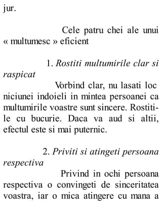 jur.
Cele patru chei ale unui
« multumesc » eficient
1. Rostiti multumirile clar si
raspicat
Vorbind clar, nu lasati loc
niciunei indoieli in mintea persoanei ca
multumirile voastre sunt sincere. Rostiti-
le cu bucurie. Daca va aud si altii,
efectul este si mai puternic.
2. Priviti si atingeti persoana
respectiva
Privind in ochi persoana
respectiva o convingeti de sinceritatea
voastra, iar o mica atingere cu mana a
 