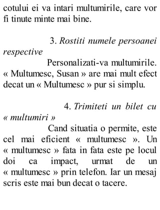 cotului ei va intari multumirile, care vor
fi tinute minte mai bine.
3. Rostiti numele persoanei
respective
Personalizati-va multumirile.
« Multumesc, Susan » are mai mult efect
decat un « Multumesc » pur si simplu.
4. Trimiteti un bilet cu
« multumiri »
Cand situatia o permite, este
cel mai eficient « multumesc ». Un
« multumesc » fata in fata este pe locul
doi ca impact, urmat de un
« multumesc » prin telefon. Iar un mesaj
scris este mai bun decat o tacere.
 