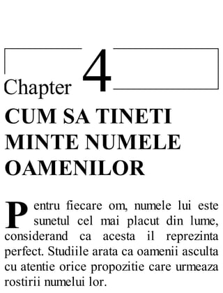 4Chapter
P
CUM SA TINETI
MINTE NUMELE
OAMENILOR
entru fiecare om, numele lui este
sunetul cel mai placut din lume,
considerand ca acesta il reprezinta
perfect. Studiile arata ca oamenii asculta
cu atentie orice propozitie care urmeaza
rostirii numelui lor.
 
