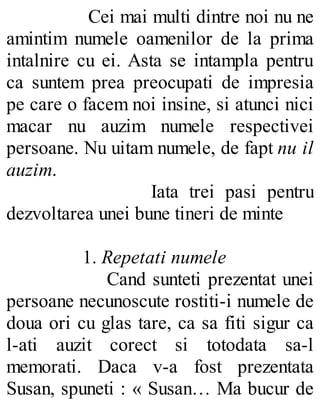 Cei mai multi dintre noi nu ne
amintim numele oamenilor de la prima
intalnire cu ei. Asta se intampla pentru
ca suntem prea preocupati de impresia
pe care o facem noi insine, si atunci nici
macar nu auzim numele respectivei
persoane. Nu uitam numele, de fapt nu il
auzim.
Iata trei pasi pentru
dezvoltarea unei bune tineri de minte
1. Repetati numele
Cand sunteti prezentat unei
persoane necunoscute rostiti-i numele de
doua ori cu glas tare, ca sa fiti sigur ca
l-ati auzit corect si totodata sa-l
memorati. Daca v-a fost prezentata
Susan, spuneti : « Susan… Ma bucur de
 