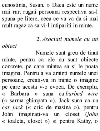 cunostinta, Susan. » Daca este un nume
mai rar, rugati persoana respectiva sa-l
spuna pe litere, ceea ce va va da si mai
mult ragaz ca sa vi-l intipariti in minte.
2. Asociati numele cu un
obiect
Numele sunt greu de tinut
minte, pentru ca ele nu sunt obiecte
concrete, pe care mintea sa si le poata
imagina. Pentru a va aminti numele unei
persoane, creati-va in minte o imagine
pe care acesta v-o evoca. De exemplu,
« Barbara » suna ca barbed wire
(« sarma ghimpata »), Jack suna ca un
car jack (« cric de masina »), pentru
John imaginati-va un closet (john
« toaleta, closet ») si pentru Kathy, o
 