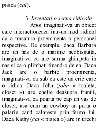 pisica (cat).
3. Inventati o scena ridicola
Apoi imaginati-va un obiect
care interactioneaza intr-un mod ridicol
cu o trasatura proeminenta a persoanei
respective. De exemplu, daca Barbara
are un nas de o marime neobisnuita,
imaginati-va ca are sarma ghimpata in
nas si ca o plimbati tinand-o de ea. Daca
Jack are o barbie proeminenta,
imaginati-va ca sub ea este un cric care
o ridica. Daca John (john « toaleta,
closet ») are chelie deasupra fruntii,
imaginati-va ca poarta pe cap un vas de
closet, asa cum un cowboy ar purta o
palarie cand calareste prin ferma lui.
Daca Kathy (cat « pisica ») are in urechi
 