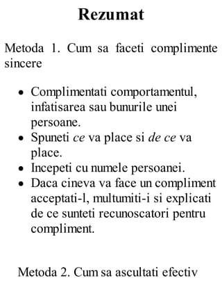 Rezumat
Metoda 1. Cum sa faceti complimente
sincere
Complimentati comportamentul,
infatisarea sau bunurile unei
persoane.
Spuneti ce va place si de ce va
place.
Incepeti cu numele persoanei.
Daca cineva va face un compliment
acceptati-l, multumiti-i si explicati
de ce sunteti recunoscatori pentru
compliment.
Metoda 2. Cum sa ascultati efectiv
 