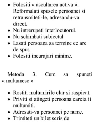 Folositi « ascultarea activa ».
Reformulati spusele persoanei si
retransmiteti-le, adresandu-va
direct.
Nu intrerupeti interlocutorul.
Nu schimbati subiectul.
Lasati persoana sa termine ce are
de spus.
Folositi incurajari minime.
Metoda 3. Cum sa spuneti
« multumesc »
Rostiti multumirile clar si raspicat.
Priviti si atingeti persoana careia ii
multumiti.
Adresati-va persoanei pe nume.
Trimiteti un bilet scris de
 