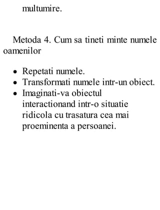multumire.
Metoda 4. Cum sa tineti minte numele
oamenilor
Repetati numele.
Transformati numele intr-un obiect.
Imaginati-va obiectul
interactionand intr-o situatie
ridicola cu trasatura cea mai
proeminenta a persoanei.
 