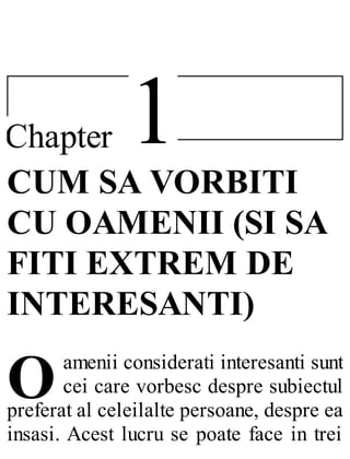 1Chapter
O
CUM SA VORBITI
CU OAMENII (SI SA
FITI EXTREM DE
INTERESANTI)
amenii considerati interesanti sunt
cei care vorbesc despre subiectul
preferat al celeilalte persoane, despre ea
insasi. Acest lucru se poate face in trei
 