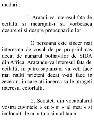 moduri :
1. Aratati-va interesul fata de
ceilalti si incurajati-i sa vorbeasca
despre ei si despre preocuparile lor
O persoana este sincer mai
interesata de cosul de pe propriul nas
decat de numarul bolnavilor de SIDA
din Africa. Aratandu-va interesul fata de
ceilalti, in patru saptamani va veti face
mai multi prieteni decat v-ati face in
zece ani in care ati incerca sa le atrageti
interesul celorlalti.
2. Scoateti din vocabularul
vostru cuvintele « eu » si « al meu » si
inclocuiti-le cu « tu » si « al tau »
 