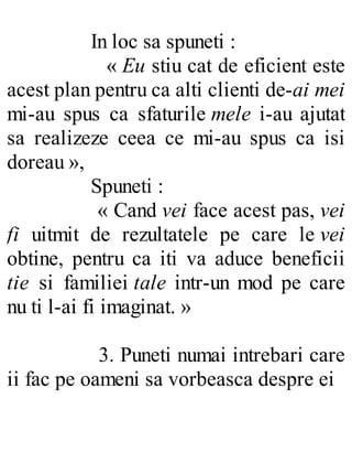 In loc sa spuneti :
« Eu stiu cat de eficient este
acest plan pentru ca alti clienti de-ai mei
mi-au spus ca sfaturile mele i-au ajutat
sa realizeze ceea ce mi-au spus ca isi
doreau »,
Spuneti :
« Cand vei face acest pas, vei
fi uitmit de rezultatele pe care le vei
obtine, pentru ca iti va aduce beneficii
tie si familiei tale intr-un mod pe care
nu ti l-ai fi imaginat. »
3. Puneti numai intrebari care
ii fac pe oameni sa vorbeasca despre ei
 