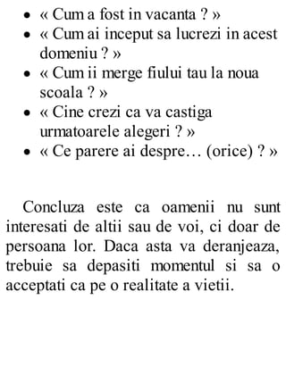 « Cum a fost in vacanta ? »
« Cum ai inceput sa lucrezi in acest
domeniu ? »
« Cum ii merge fiului tau la noua
scoala ? »
« Cine crezi ca va castiga
urmatoarele alegeri ? »
« Ce parere ai despre… (orice) ? »
Concluza este ca oamenii nu sunt
interesati de altii sau de voi, ci doar de
persoana lor. Daca asta va deranjeaza,
trebuie sa depasiti momentul si sa o
acceptati ca pe o realitate a vietii.
 