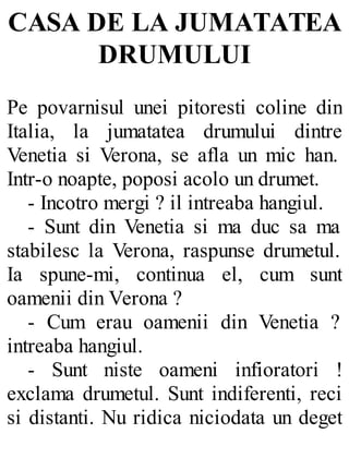 CASA DE LA JUMATATEA
DRUMULUI
Pe povarnisul unei pitoresti coline din
Italia, la jumatatea drumului dintre
Venetia si Verona, se afla un mic han.
Intr-o noapte, poposi acolo un drumet.
- Incotro mergi ? il intreaba hangiul.
- Sunt din Venetia si ma duc sa ma
stabilesc la Verona, raspunse drumetul.
Ia spune-mi, continua el, cum sunt
oamenii din Verona ?
- Cum erau oamenii din Venetia ?
intreaba hangiul.
- Sunt niste oameni infioratori !
exclama drumetul. Sunt indiferenti, reci
si distanti. Nu ridica niciodata un deget
 