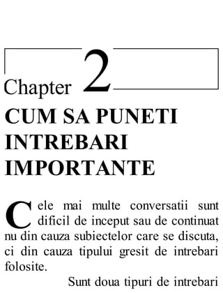 2Chapter
C
CUM SA PUNETI
INTREBARI
IMPORTANTE
ele mai multe conversatii sunt
dificil de inceput sau de continuat
nu din cauza subiectelor care se discuta,
ci din cauza tipului gresit de intrebari
folosite.
Sunt doua tipuri de intrebari
 