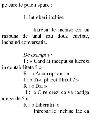 pe care le puteti spune :
1. Intrebari inchise
Intrebarile inchise cer un
raspuns de unul sau doua cuvinte,
incheind conversatia.
De exemplu :
I : « Cand ai inceput sa lucrezi
in contabilitate ? »
R : « Acum opt ani. »
I : « Ti-a placut filmul ? »
R : « Da. »
I : « Cine crezi ca va castiga
alegerile ? »
R : « Liberalii. »
Intrebarile inchise fac ca
 
