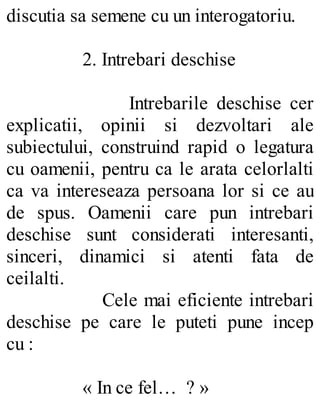 discutia sa semene cu un interogatoriu.
2. Intrebari deschise
Intrebarile deschise cer
explicatii, opinii si dezvoltari ale
subiectului, construind rapid o legatura
cu oamenii, pentru ca le arata celorlalti
ca va intereseaza persoana lor si ce au
de spus. Oamenii care pun intrebari
deschise sunt considerati interesanti,
sinceri, dinamici si atenti fata de
ceilalti.
Cele mai eficiente intrebari
deschise pe care le puteti pune incep
cu :
« In ce fel… ? »
 