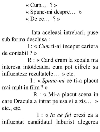 « Cum… ? »
« Spune-mi despre… »
« De ce… ? »
Iata aceleasi intrebari, puse
sub forma deschisa :
I : « Cum ti-ai inceput cariera
de contabil ? »
R : « Cand eram la scoala ma
interesa intotdeauna cum pot cifrele sa
influenteze rezultatele… » etc.
I : « Spune-mi ce ti-a placut
mai mult in film ? »
R : « Mi-a placut scena in
care Dracula a intrat pe usa si a zis… »
etc., etc.
I : « In ce fel crezi ca a
influentat candidatul laburist alegerea
 