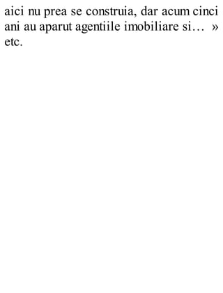 aici nu prea se construia, dar acum cinci
ani au aparut agentiile imobiliare si… »
etc.
 