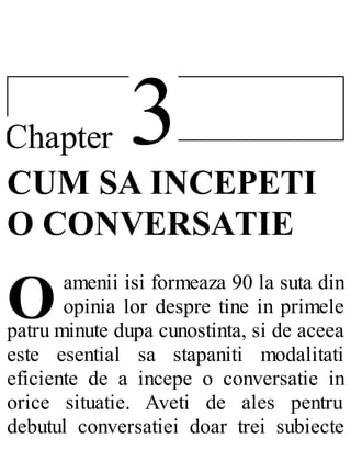 3Chapter
O
CUM SA INCEPETI
O CONVERSATIE
amenii isi formeaza 90 la suta din
opinia lor despre tine in primele
patru minute dupa cunostinta, si de aceea
este esential sa stapaniti modalitati
eficiente de a incepe o conversatie in
orice situatie. Aveti de ales pentru
debutul conversatiei doar trei subiecte
 