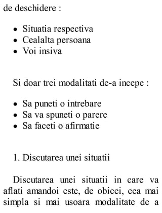 de deschidere :
Situatia respectiva
Cealalta persoana
Voi insiva
Si doar trei modalitati de-a incepe :
Sa puneti o intrebare
Sa va spuneti o parere
Sa faceti o afirmatie
1. Discutarea unei situatii
Discutarea unei situatii in care va
aflati amandoi este, de obicei, cea mai
simpla si mai usoara modalitate de a
 