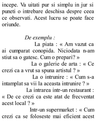 incepe. Va uitati pur si simplu in jur si
puneti o intrebare deschisa despre ceea
ce observati. Acest lucru se poate face
oriunde.
De exemplu :
La piata : « Am vazut ca
ai cumparat conopida. Niciodata n-am
stiut sa o gatesc. Cum o prepari? »
La o galerie de arta : « Ce
crezi ca a vrut sa spuna artistul ? »
La o intrunire : « Cum s-a
intamplat sa vii la aceasta intrunire ? »
La intrarea intr-un restaurant :
« De ce crezi ca este atat de frecventat
acest local ? »
Intr-un supermarket : « Cum
crezi ca se foloseste mai eficient acest
 