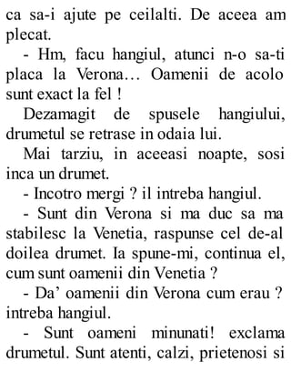 ca sa-i ajute pe ceilalti. De aceea am
plecat.
- Hm, facu hangiul, atunci n-o sa-ti
placa la Verona… Oamenii de acolo
sunt exact la fel !
Dezamagit de spusele hangiului,
drumetul se retrase in odaia lui.
Mai tarziu, in aceeasi noapte, sosi
inca un drumet.
- Incotro mergi ? il intreba hangiul.
- Sunt din Verona si ma duc sa ma
stabilesc la Venetia, raspunse cel de-al
doilea drumet. Ia spune-mi, continua el,
cum sunt oamenii din Venetia ?
- Da’ oamenii din Verona cum erau ?
intreba hangiul.
- Sunt oameni minunati! exclama
drumetul. Sunt atenti, calzi, prietenosi si
 