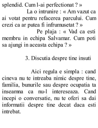 splendid. Cum l-ai perfectionat ? »
La o intrunire : « Am vazut ca
ai votat pentru refacerea parcului. Cum
crezi ca ar putea fi infrumusetat ? »
Pe plaja : « Vad ca esti
membru in echipa Salvamar. Cum poti
sa ajungi in aceasta echipa ? »
3. Discutia despre tine insuti
Aici regula e simpla : cand
cineva nu te intreaba nimic despre tine,
familia, bunurile sau despre ocupatia ta
inseamna ca nu-l intereseaza. Cand
incepi o conversatie, nu te oferi sa dai
informatii despre tine decat daca esti
intrebat.
 