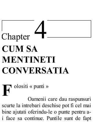 4Chapter
F
CUM SA
MENTINETI
CONVERSATIA
olositi « punti »
Oamenii care dau raspunsuri
scurte la intrebari deschise pot fi cel mai
bine ajutati oferindu-le o punte pentru a-
i face sa continue. Puntile sunt de fapt
 