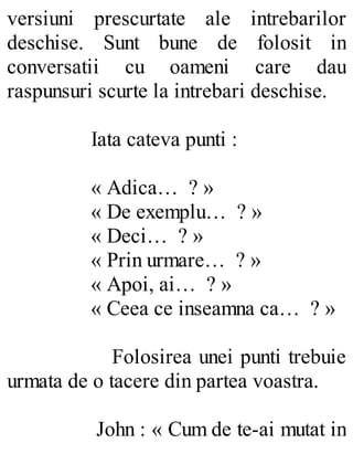 versiuni prescurtate ale intrebarilor
deschise. Sunt bune de folosit in
conversatii cu oameni care dau
raspunsuri scurte la intrebari deschise.
Iata cateva punti :
« Adica… ? »
« De exemplu… ? »
« Deci… ? »
« Prin urmare… ? »
« Apoi, ai… ? »
« Ceea ce inseamna ca… ? »
Folosirea unei punti trebuie
urmata de o tacere din partea voastra.
John : « Cum de te-ai mutat in
 