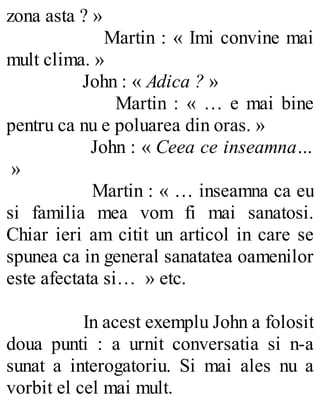 zona asta ? »
Martin : « Imi convine mai
mult clima. »
John : « Adica ? »
Martin : « … e mai bine
pentru ca nu e poluarea din oras. »
John : « Ceea ce inseamna…
»
Martin : « … inseamna ca eu
si familia mea vom fi mai sanatosi.
Chiar ieri am citit un articol in care se
spunea ca in general sanatatea oamenilor
este afectata si… » etc.
In acest exemplu John a folosit
doua punti : a urnit conversatia si n-a
sunat a interogatoriu. Si mai ales nu a
vorbit el cel mai mult.
 