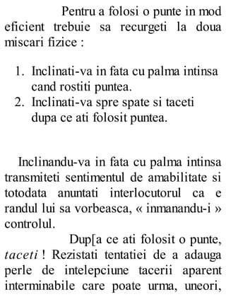 Pentru a folosi o punte in mod
eficient trebuie sa recurgeti la doua
miscari fizice :
1. Inclinati-va in fata cu palma intinsa
cand rostiti puntea.
2. Inclinati-va spre spate si taceti
dupa ce ati folosit puntea.
Inclinandu-va in fata cu palma intinsa
transmiteti sentimentul de amabilitate si
totodata anuntati interlocutorul ca e
randul lui sa vorbeasca, « inmanandu-i »
controlul.
Dup[a ce ati folosit o punte,
taceti ! Rezistati tentatiei de a adauga
perle de intelepciune tacerii aparent
interminabile care poate urma, uneori,
 
