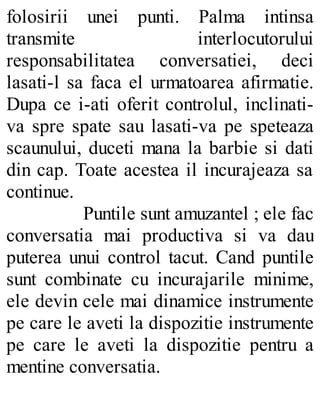 folosirii unei punti. Palma intinsa
transmite interlocutorului
responsabilitatea conversatiei, deci
lasati-l sa faca el urmatoarea afirmatie.
Dupa ce i-ati oferit controlul, inclinati-
va spre spate sau lasati-va pe speteaza
scaunului, duceti mana la barbie si dati
din cap. Toate acestea il incurajeaza sa
continue.
Puntile sunt amuzantel ; ele fac
conversatia mai productiva si va dau
puterea unui control tacut. Cand puntile
sunt combinate cu incurajarile minime,
ele devin cele mai dinamice instrumente
pe care le aveti la dispozitie instrumente
pe care le aveti la dispozitie pentru a
mentine conversatia.
 