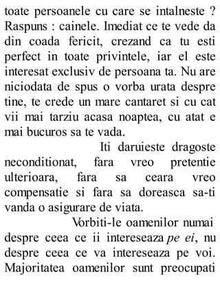 toate persoanele cu care se intalneste ?
Raspuns : cainele. Imediat ce te vede da
din coada fericit, crezand ca tu esti
perfect in toate privintele, iar el este
interesat exclusiv de persoana ta. Nu are
niciodata de spus o vorba urata despre
tine, te crede un mare cantaret si cu cat
vii mai tarziu acasa noaptea, cu atat e
mai bucuros sa te vada.
Iti daruieste dragoste
neconditionat, fara vreo pretentie
ulterioara, fara sa ceara vreo
compensatie si fara sa doreasca sa-ti
vanda o asigurare de viata.
Vorbiti-le oamenilor numai
despre ceea ce ii intereseaza pe ei, nu
despre ceea ce va intereseaza pe voi.
Majoritatea oamenilor sunt preocupati
 