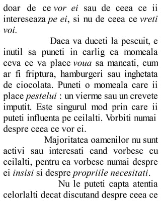 doar de ce vor ei sau de ceea ce ii
intereseaza pe ei, si nu de ceea ce vreti
voi.
Daca va duceti la pescuit, e
inutil sa puneti in carlig ca momeala
ceva ce va place voua sa mancati, cum
ar fi friptura, hamburgeri sau inghetata
de ciocolata. Puneti o momeala care ii
place pestelui : un vierme sau un crevete
imputit. Este singurul mod prin care ii
puteti influenta pe ceilalti. Vorbiti numai
despre ceea ce vor ei.
Majoritatea oamenilor nu sunt
activi sau interesati cand vorbesc cu
ceilalti, pentru ca vorbesc numai despre
ei insisi si despre propriile necesitati.
Nu le puteti capta atentia
celorlalti decat discutand despre ceea ce
 