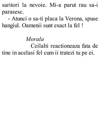 saritori la nevoie. Mi-a parut rau sa-i
parasesc.
- Atunci o sa-ti placa la Verona, spuse
hangiul. Oamenii sunt exact la fel !
Morala
Ceilalti reactioneaza fata de
tine in acelasi fel cum ii tratezi tu pe ei.
 
